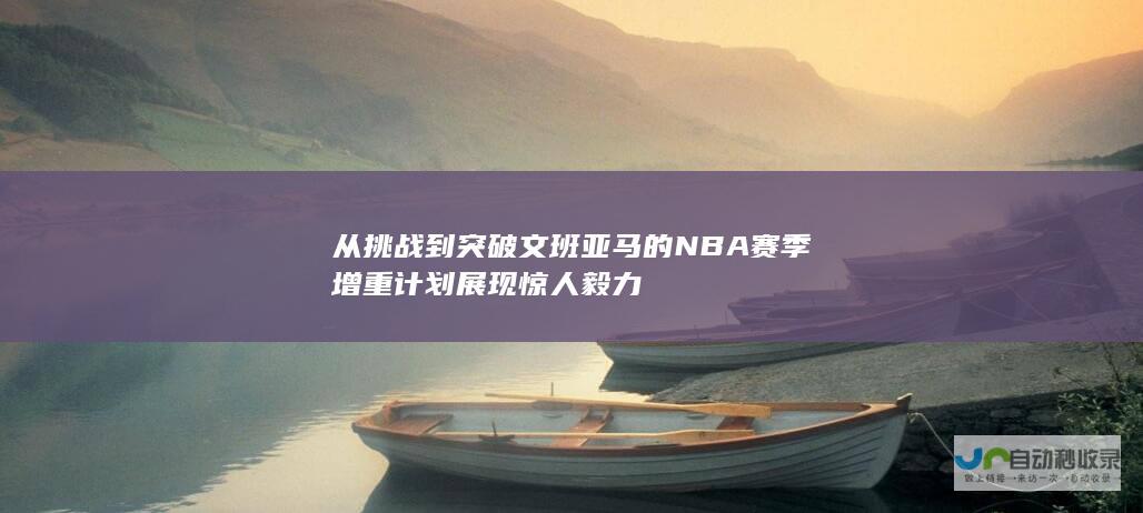 从挑战到突破文班亚马的NBA赛季增重计划展现惊