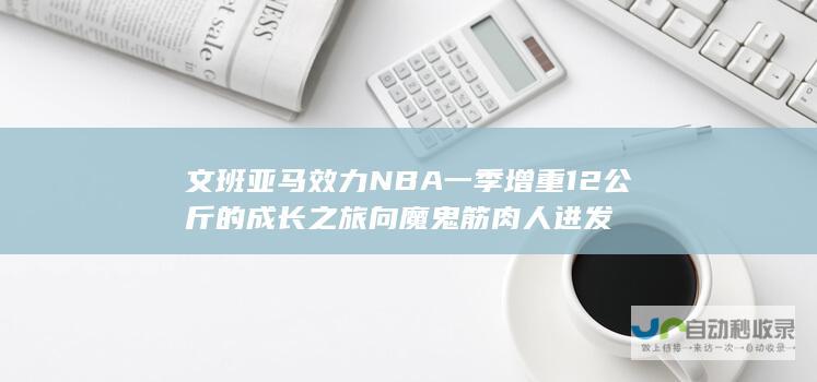 文班亚马效力NBA一季增重12公斤的成长之旅 向魔鬼筋肉人进发