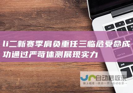 li 二 新赛季肩负重任 三 临危受命 成功通过严苛体测展现实力