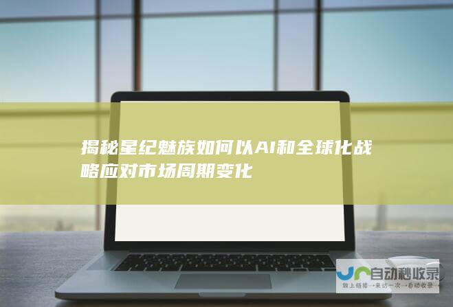 揭秘星纪魅族如何以AI和全球化战略应对市场周期变化