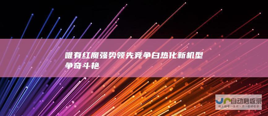 唯有红魔强势领先 竞争白热化 新机型争奇斗艳