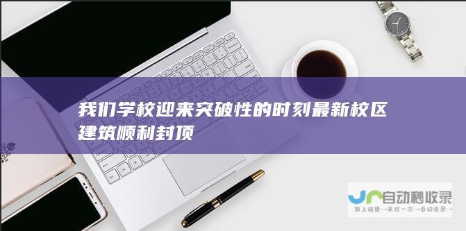 我们学校迎来突破性的时刻 最新校区建筑顺利封顶