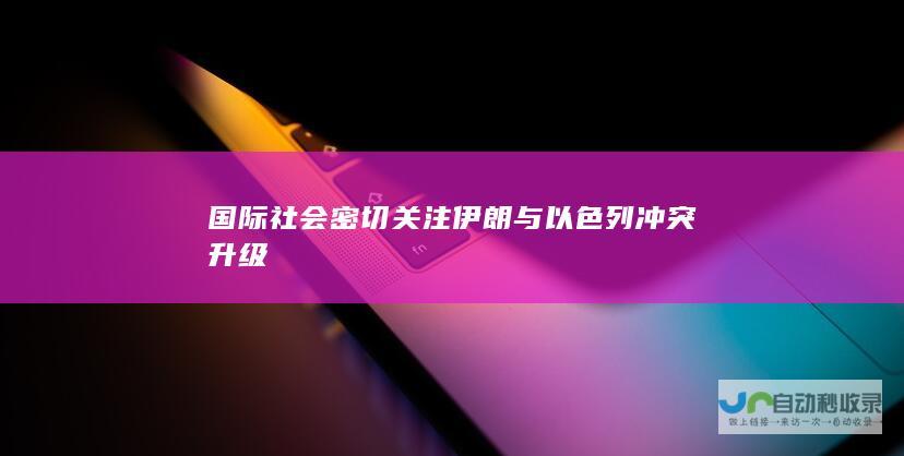 国际社会密切关注伊朗与以色列冲突升级