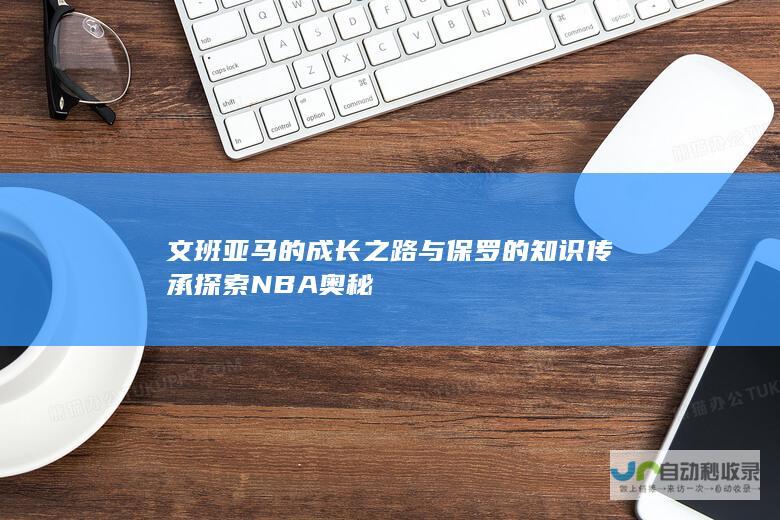 文班亚马的成长之路与保罗的知识传承 探索NBA奥秘