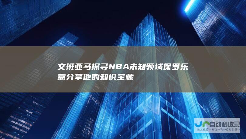 文班亚马探寻NBA未知领域 保罗乐意分享他的知识宝藏