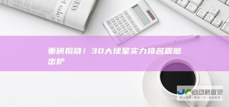 重磅揭晓！30大球星实力排名震撼出炉