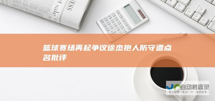 篮球赛场再起争议 徐杰抱人防守遭点名批评