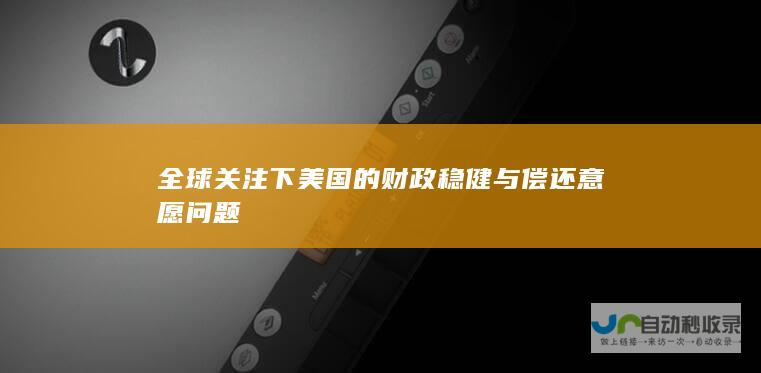 全球关注下美国的财政稳健与偿还意愿问题