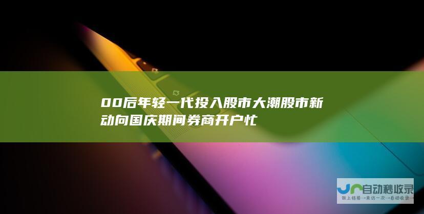 00后年轻一代投入股市大潮 股市新动向 国庆期间券商开户忙