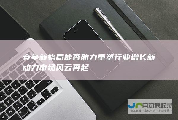 竞争新格局能否助力重塑行业增长新动力 市场风云再起