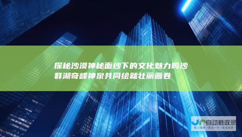 探秘沙漠神秘面纱下的文化魅力 鸣沙 群湖 奇峰 神泉共同绘就壮丽画卷