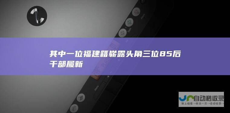 其中一位福建籍崭露头角 三位85后干部履新