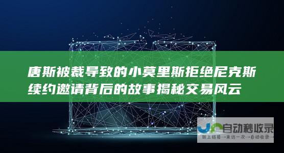 唐斯被裁导致的小莫里斯拒绝尼克斯续约邀请背后的故事 揭秘交易风云