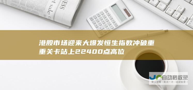 港股市场迎来大爆发 恒生指数冲破重重关卡站上22400点高位