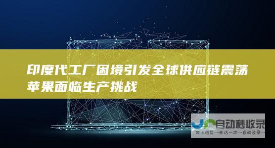 印度代工厂困境引发全球供应链震荡 苹果面临生产挑战