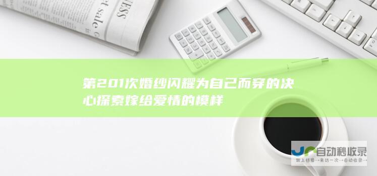 第201次婚纱闪耀 为自己而穿的决心 探索嫁给爱情的模样