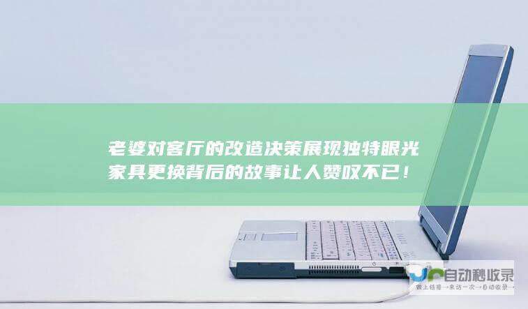 老婆对客厅的改造决策展现独特眼光 家具更换背后的故事让人赞叹不已！