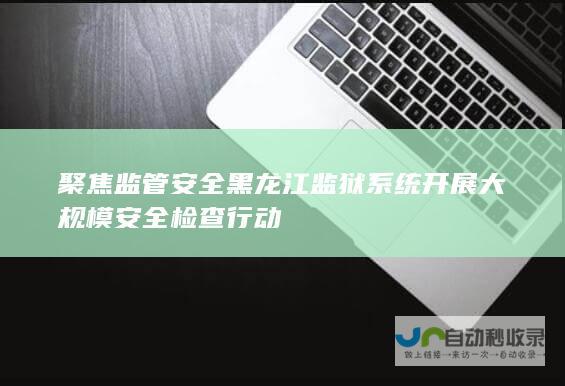 聚焦监管安全 黑龙江监狱系统开展大规模安全检查行动