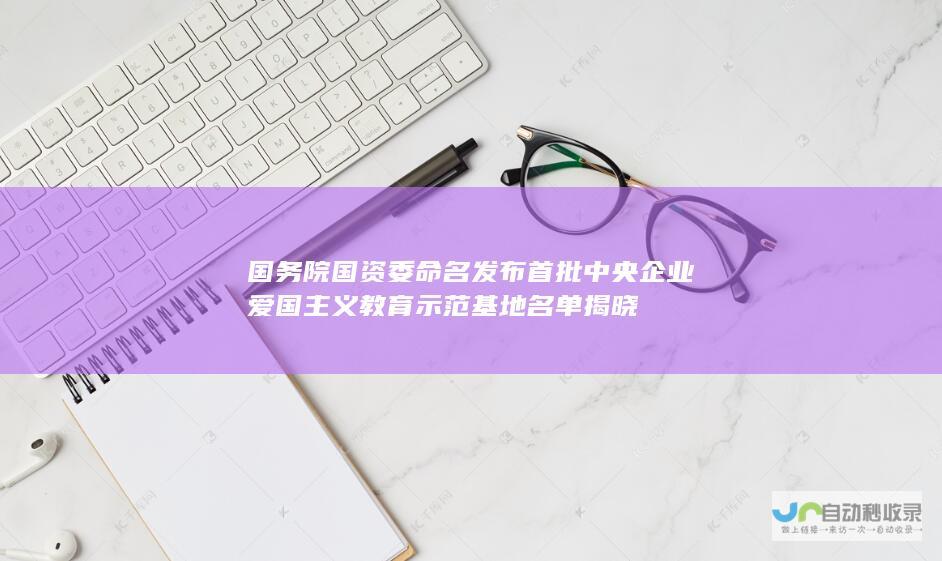 国务院国资委命名发布首批中央企业爱国主义教育示范基地名单揭晓