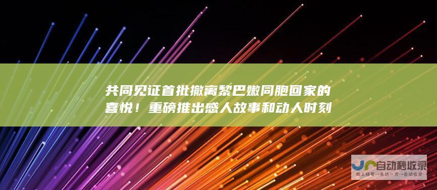 共同见证首批撤离黎巴嫩同胞回家的喜悦！ 重磅推出感人故事和动人时刻