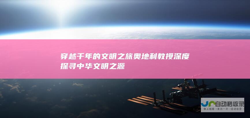 穿越千年的文明之旅 奥地利教授深度探寻中华文明之源