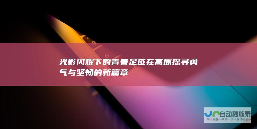 光影闪耀下的青春足迹 在高原探寻勇气与坚韧的新篇章