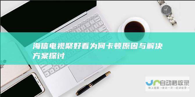 海信电视聚好看为何卡顿 原因与解决方案探讨