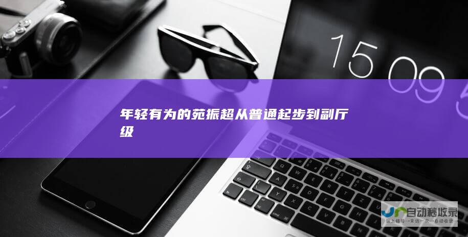 年轻有为的苑振超 从普通起步到副厅级