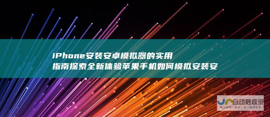 iPhone安装安卓模拟器的实用指南 探索全新体验 苹果手机如何模拟安装安卓APP