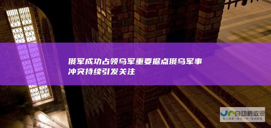 俄军成功占领乌军重要据点 俄乌军事冲突持续引发关注