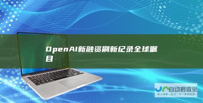 OpenAI新融资刷新纪录全球瞩目