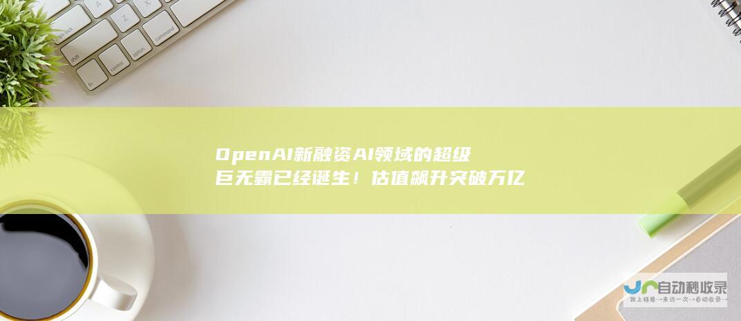 OpenAI新融资 AI领域的超级巨无霸已经诞生！ 估值飙升突破万亿