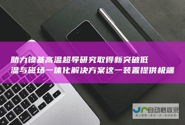 助力镍基高温超导研究取得新突破 低温与磁场一体化解决方案 这一装置提供极端实验条件 高压