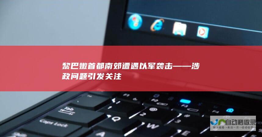 黎巴嫩首都南郊遭遇以军袭击——涉政问题引发关注