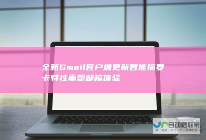 全新Gmail客户端更新 智能摘要卡特性重塑邮箱体验