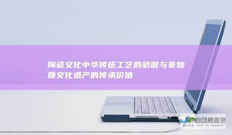 陶瓷文化 中华传统工艺的骄傲与非物质文化遗产的传承价值