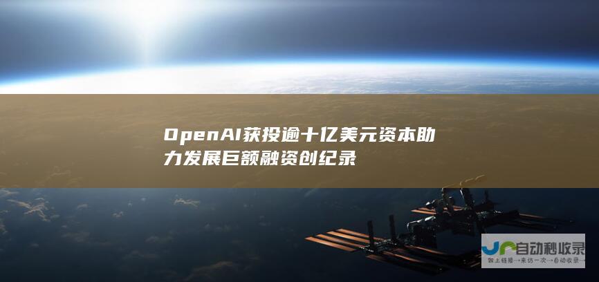 OpenAI获投逾十亿美元资本助力发展 巨额融资创纪录