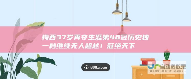 梅西37岁再夺生涯第46冠 历史独一档继续无人超越！ 冠绝天下