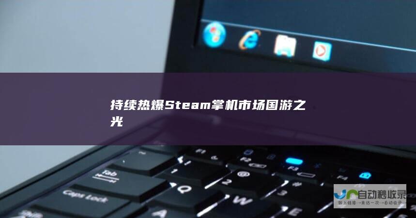 持续热爆Steam掌机市场 国游之光