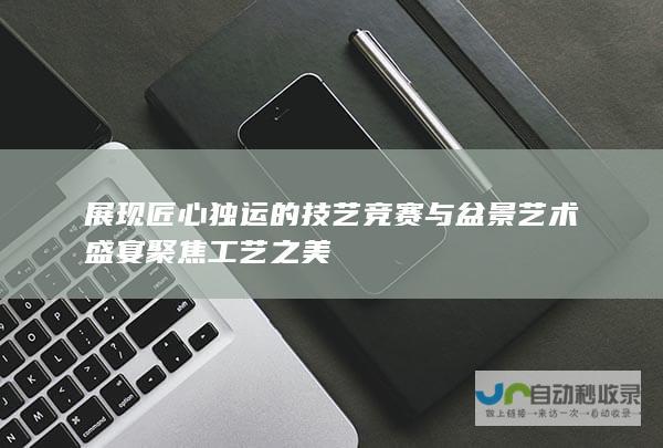 展现匠心独运的技艺竞赛与盆景艺术盛宴 聚焦工艺之美