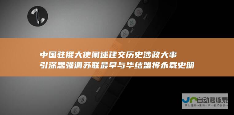 中国驻俄大使阐述建交历史 涉政大事引深思 强调苏联最早与华结盟将永载史册