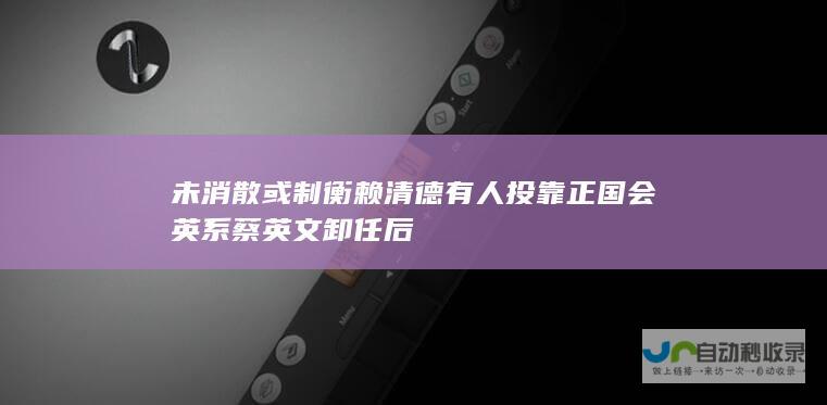 未消散 或制衡赖清德 有人投靠 正国会 英系 蔡英文卸任后