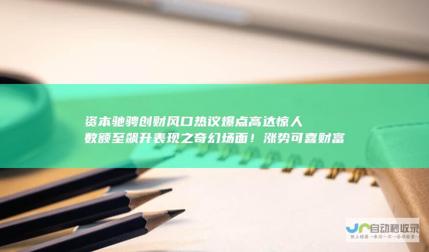 资本驰骋创财风口热议爆点高达惊人数额至飙升表现之奇幻场面！涨势可喜财富巨变记录不止步于此达巨程增值机遇成功峰值见证重要瞬间 全新飞跃或创纪录涨幅6倍多