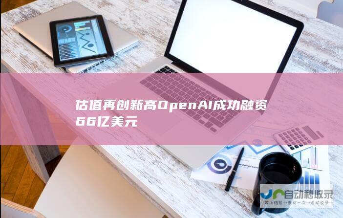 估值再创新高 OpenAI成功融资66亿美元