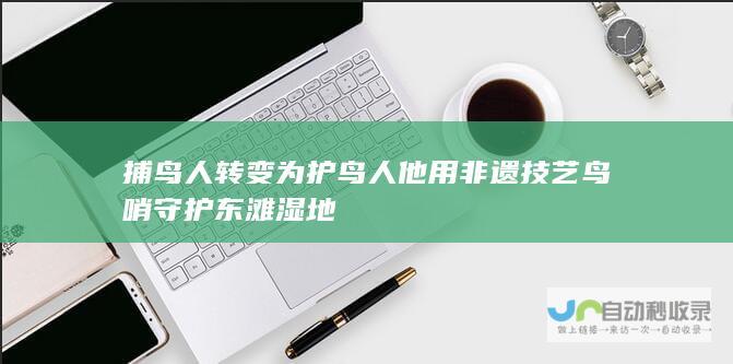 捕鸟人转变为护鸟人 他用非遗技艺鸟哨守护东滩湿地