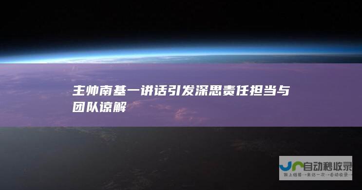 主帅南基一讲话引发深思 责任担当与团队谅解