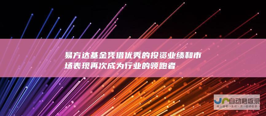 易方达基金凭借优秀的投资业绩和市场表现再次成为行业的领跑者