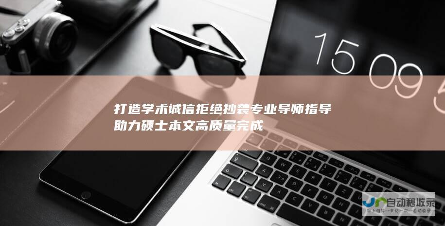 打造学术诚信 拒绝抄袭 专业导师指导助力硕士本文高质量完成