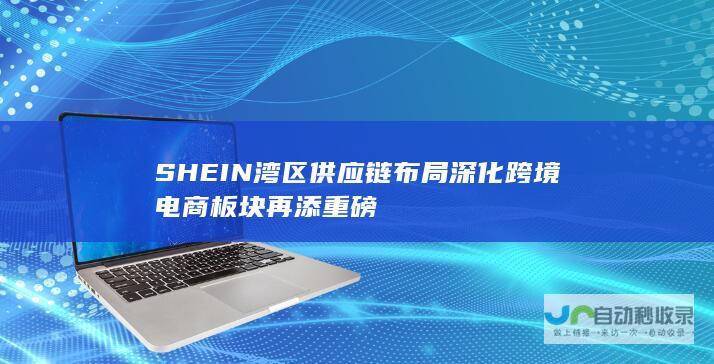 SHEIN湾区供应链布局深化 跨境电商板块再添重磅