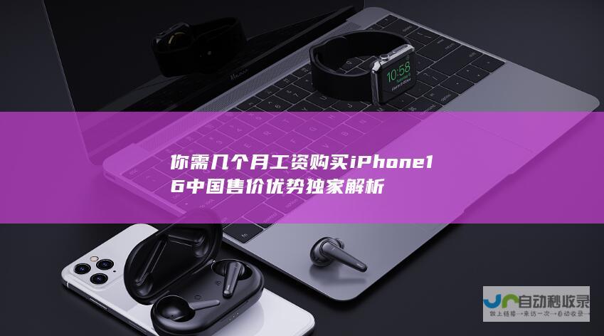 你需几个月工资购买 iPhone 16中国售价优势 独家解析